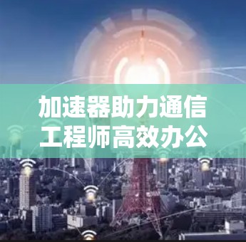 加速器助力通信工程师高效办公