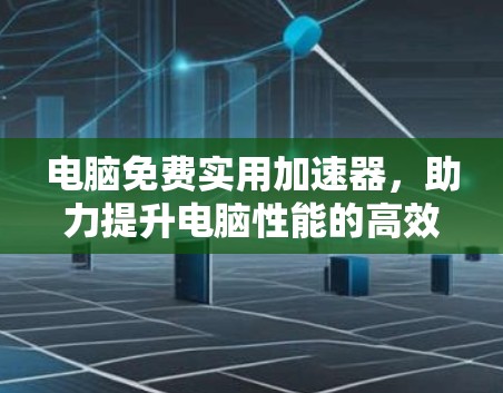 电脑免费实用加速器，助力提升电脑性能的高效选择