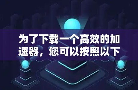 为了下载一个高效的加速器,您可以按照以下步骤进行 为了下载一个高效的加速器,您可以按照以下步骤进行