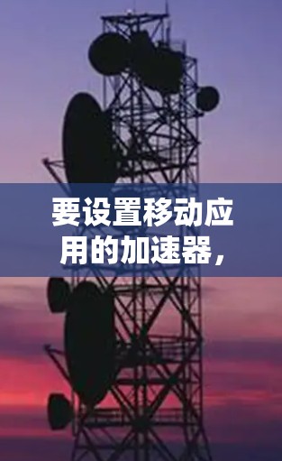 要设置移动应用的加速器,您可以按照以下步骤操作 要设置移动应用的加速器,您可以按照以下步骤操作