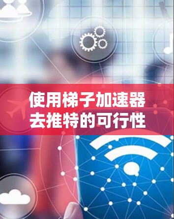 使用梯子加速器去推特的可行性分析 使用梯子加速器去推特的可行性分析