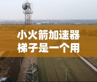小火箭加速器梯子是一个用于加速小火箭的装置，通常由梯子和支撑结构组成。以下是一个清晰的步骤指南，帮助您使用小火箭加速器梯子