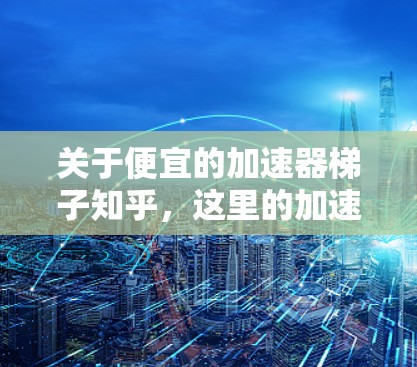 关于便宜的加速器梯子知乎,这里的加速器梯子可能指的是某种加速器或加速器设备中的梯子结构。可能你是在寻找加速器的使用方法或购买提示,或者是加速器中的某个特定部件 关于便宜的加速器梯子知乎,这里的加速器梯子可能指的是某种加速器或加速器设备中的梯子结构。可能你是在寻找加速器的使用方法或购买提示,或者是加速器中的某个特定部件