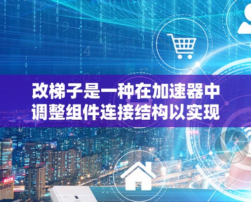 改梯子是一种在加速器中调整组件连接结构以实现特定功能的技术。以下是详细的步骤指南,帮助您理解如何进行这一操作 改梯子是一种在加速器中调整组件连接结构以实现特定功能的技术。以下是详细的步骤指南,帮助您理解如何进行这一操作