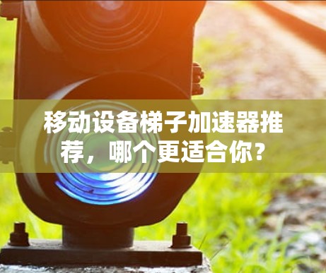 移动设备梯子加速器推荐,哪个更适合你? 移动设备梯子加速器推荐,哪个更适合你?