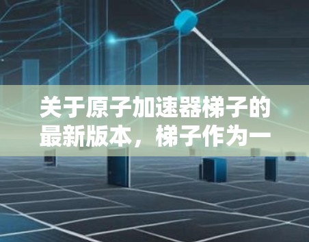 关于原子加速器梯子的最新版本,梯子作为一种常见的加速器结构,近年来在技术上经历了许多改进和创新。以下是关于最新版本梯子的总结 关于原子加速器梯子的最新版本,梯子作为一种常见的加速器结构,近年来在技术上经历了许多改进和创新。以下是关于最新版本梯子的总结