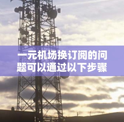 一元机场换订阅的问题可以通过以下步骤逐步解决