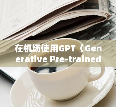 在机场使用GPT（Generative Pre-trained Transformer）时，可以按照以下策略有效结合其优势，同时注意潜在风险，确保安全和效率