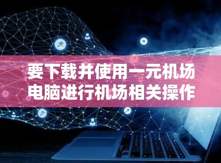 要下载并使用一元机场电脑进行机场相关操作，可以按照以下步骤进行