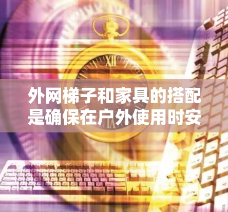 外网梯子和家具的搭配是确保在户外使用时安全和高效的关键步骤。以下是一个详细的指南，帮助您在使用外网梯子时选择合适的家具