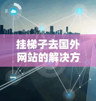 挂梯子去国外网站的解决方案可能需要将国内资源连接到国外目标网站。以下是详细的步骤