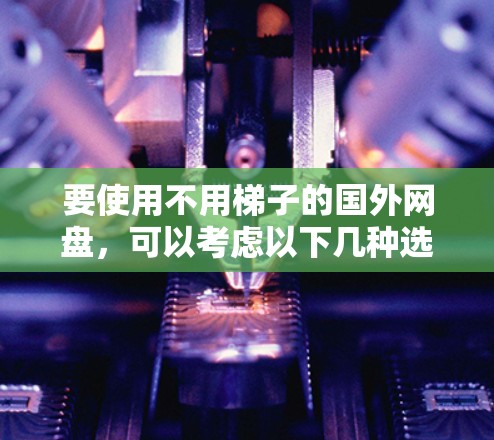 要使用不用梯子的国外网盘,可以考虑以下几种选项 要使用不用梯子的国外网盘,可以考虑以下几种选项