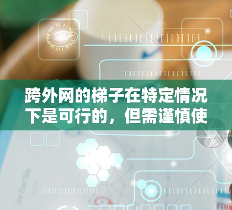 跨外网的梯子在特定情况下是可行的，但需谨慎使用。以下是使用跨外网梯子的关键点和注意事项