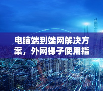 电脑端到端网解决方案,外网梯子使用指南 电脑端到端网解决方案,外网梯子使用指南