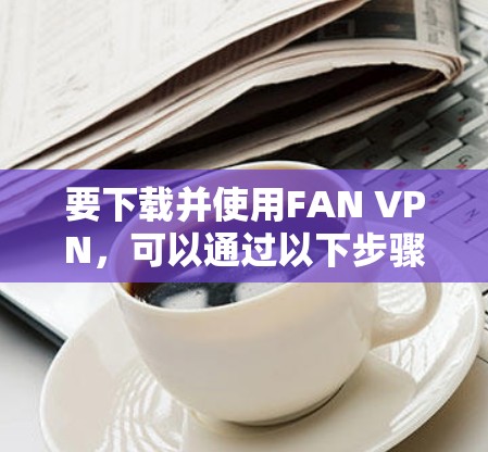 要下载并使用FAN VPN,可以通过以下步骤进行 要下载并使用FAN VPN,可以通过以下步骤进行