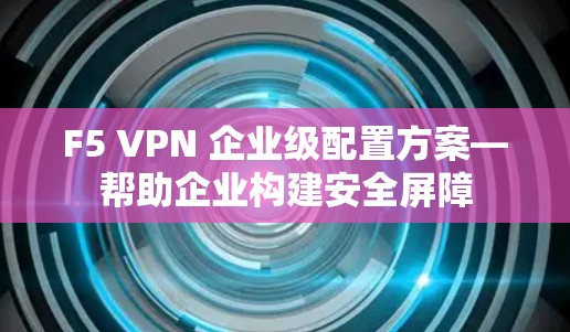 F5 VPN 企业级配置方案—帮助企业构建安全屏障