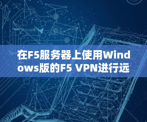 在F5服务器上使用Windows版的F5 VPN进行远程访问，可以按照以下步骤操作