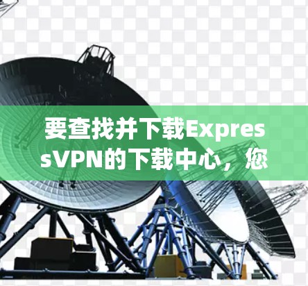 要查找并下载ExpressVPN的下载中心，您可以按照以下步骤进行
