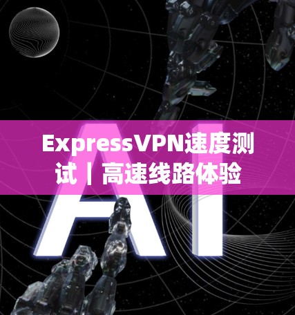 ExpressVPN速度测试|高速线路体验 ExpressVPN速度测试|高速线路体验