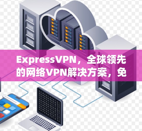 ExpressVPN，全球领先的网络VPN解决方案，免费试用，开启您的隐私与安全之旅！