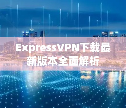ExpressVPN下载最新版本全面解析 ExpressVPN下载最新版本全面解析