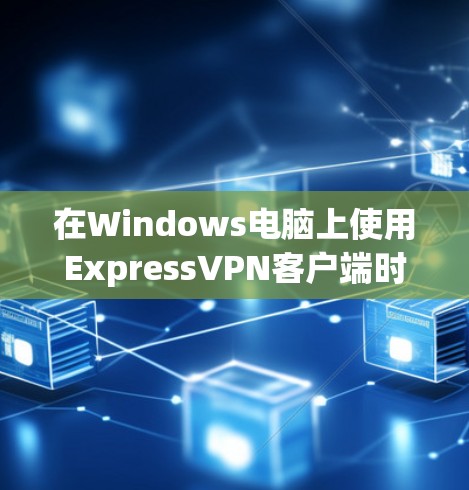 在Windows电脑上使用ExpressVPN客户端时，有几个关键点需要考虑