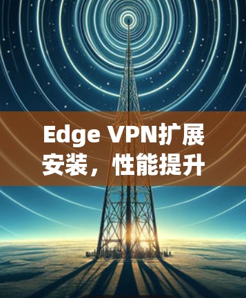 Edge VPN扩展安装，性能提升与安全保障的全面解决方案