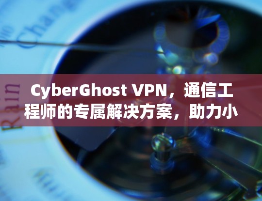 CyberGhost VPN，通信工程师的专属解决方案，助力小设备用户的安全与效率提升