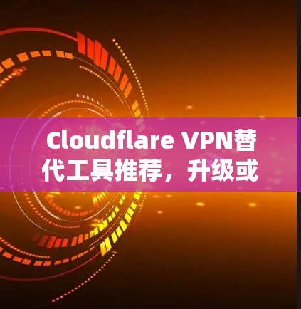 Cloudflare VPN替代工具推荐，升级或选择，哪种更适合你？