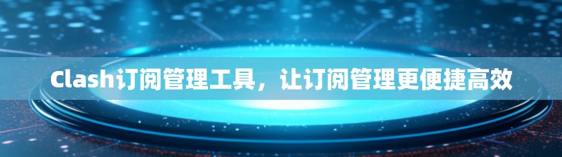 Clash订阅管理工具，让订阅管理更便捷高效