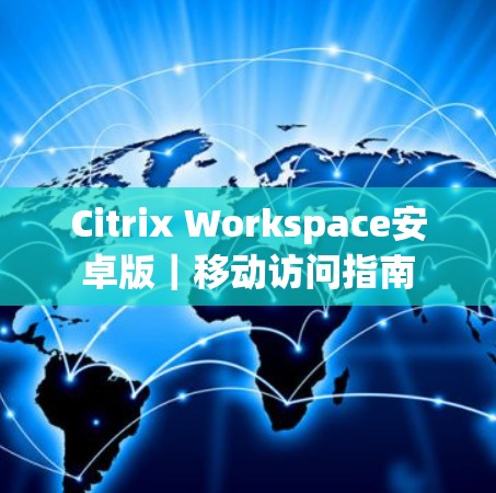 Citrix Workspace安卓版｜移动访问指南