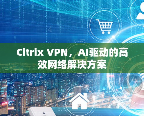 Citrix VPN,AI驱动的高效网络解决方案 Citrix VPN,AI驱动的高效网络解决方案