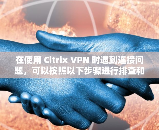 在使用 Citrix VPN 时遇到连接问题，可以按照以下步骤进行排查和解决