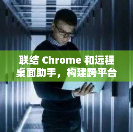 联结 Chrome 和远程桌面助手，构建跨平台协作的新范式
