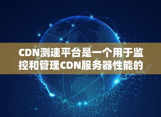 CDN测速平台是一个用于监控和管理CDN服务器性能的工具，旨在确保服务器健康、高效运行，以优化用户体验。以下是关于CDN测速平台的详细介绍