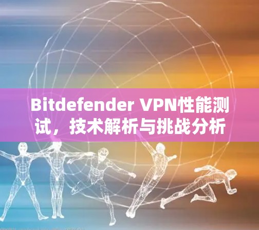 Bitdefender VPN性能测试,技术解析与挑战分析 Bitdefender VPN性能测试,技术解析与挑战分析