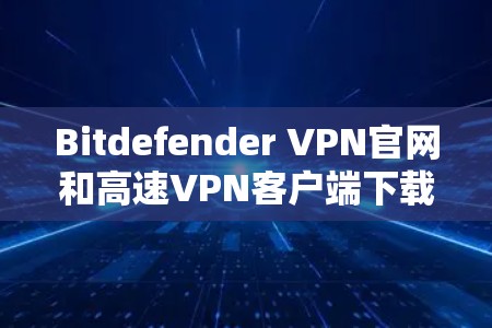 Bitdefender VPN官网和高速VPN客户端下载，以下是详细的建议