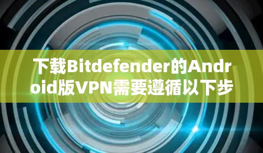 下载Bitdefender的Android版VPN需要遵循以下步骤