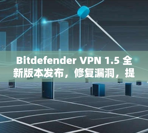 Bitdefender VPN 1.5 全新版本发布，修复漏洞，提升安全性能