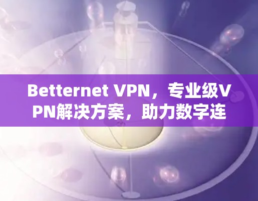 Betternet VPN，专业级VPN解决方案，助力数字连接的高效与安全