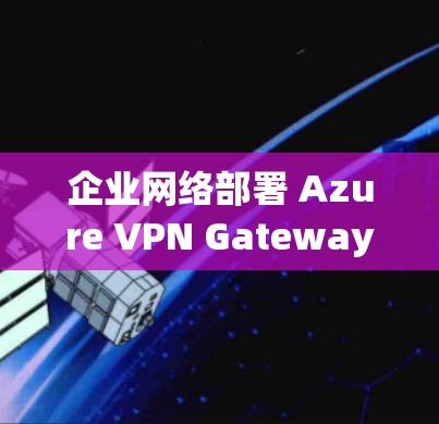 企业网络部署 Azure VPN Gateway，技术解析与实际部署