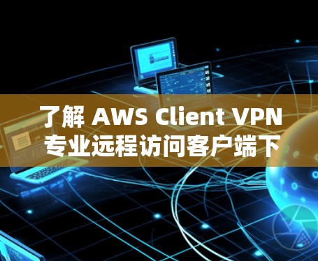 了解 AWS Client VPN 专业远程访问客户端下载教程