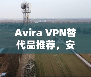 Avira VPN替代品推荐，安全、高效且兼容多平台