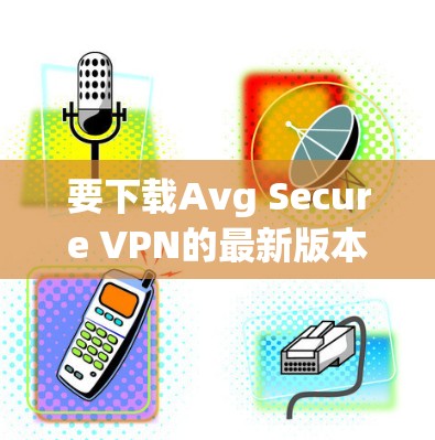 要下载Avg Secure VPN的最新版本，您可以按照以下步骤进行