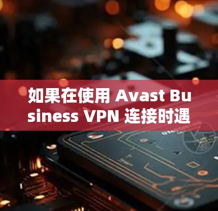 如果在使用 Avast Business VPN 连接时遇到了问题，通常会经历以下几种常见问题和解决步骤。以下是一些可能的解决方法
