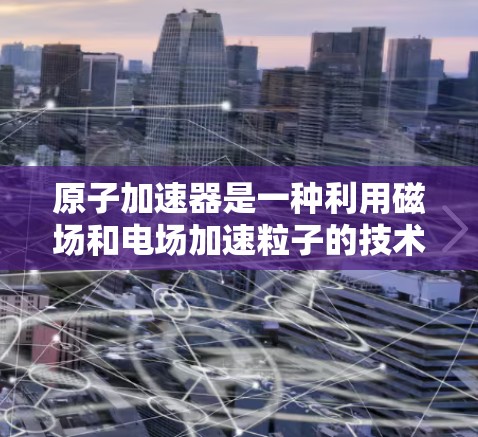 原子加速器是一种利用磁场和电场加速粒子的技术装置，广泛应用于高能物理研究、微电子学和粒子物理学等领域。以下是对其原理、结构和应用的详细解析