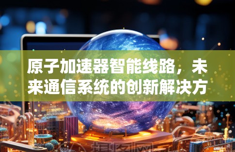 原子加速器智能线路，未来通信系统的创新解决方案