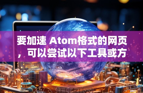 要加速 Atom格式的网页，可以尝试以下工具或方法