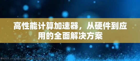 高性能计算加速器,从硬件到应用的全面解决方案 高性能计算加速器,从硬件到应用的全面解决方案
