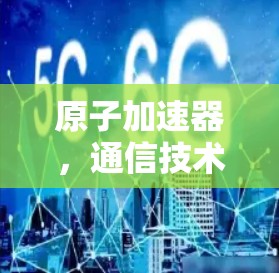 原子加速器，通信技术的革新与突破